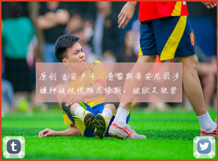 原创 吉安卢卡・普雷斯蒂安尼因涉嫌种族歧视维尼修斯，被欧足联禁赛