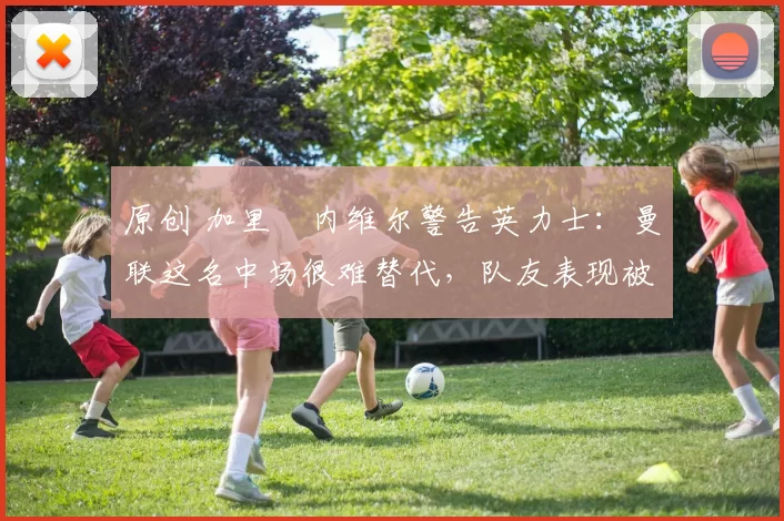 原创 加里・内维尔警告英力士：曼联这名中场很难替代，队友表现被赞 “离谱”