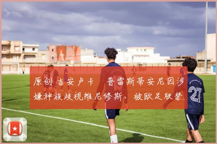 原创 吉安卢卡・普雷斯蒂安尼因涉嫌种族歧视维尼修斯，被欧足联禁赛