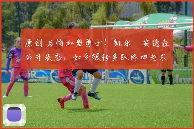 原创 后悔加盟勇士！凯尔・安德森公开表态，如今辗转多队终回老东家