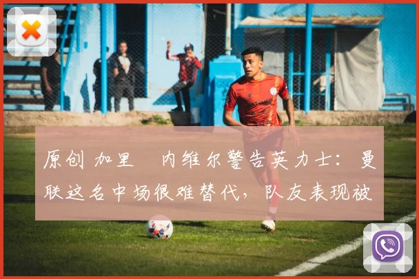 原创 加里・内维尔警告英力士:曼联这名中场很难替代,队友表现被赞 “离谱”