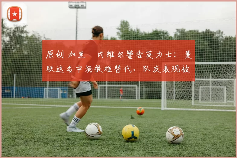 原创 加里・内维尔警告英力士：曼联这名中场很难替代，队友表现被赞 “离谱”