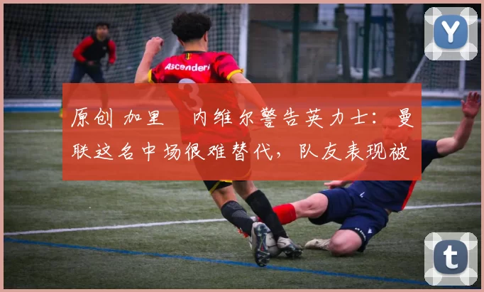 原创 加里・内维尔警告英力士:曼联这名中场很难替代,队友表现被赞 “离谱”