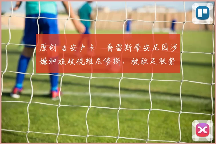 原创 吉安卢卡・普雷斯蒂安尼因涉嫌种族歧视维尼修斯,被欧足联禁赛