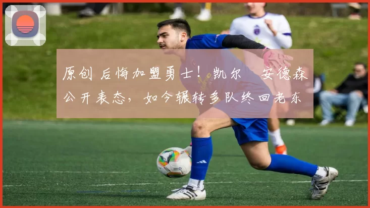 原创 后悔加盟勇士!凯尔・安德森公开表态,如今辗转多队终回老东家