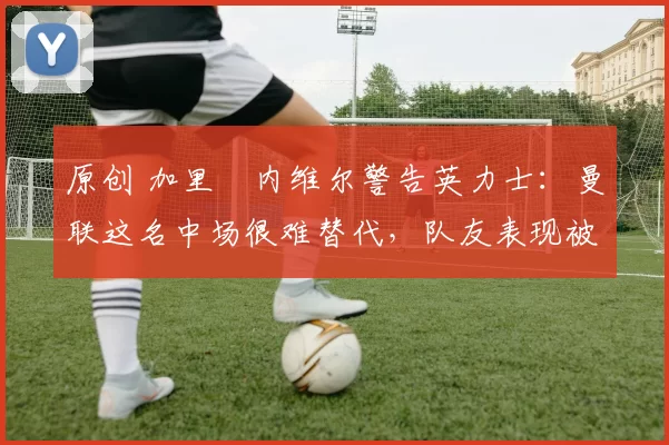 原创 加里・内维尔警告英力士：曼联这名中场很难替代，队友表现被赞 “离谱”