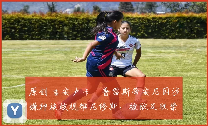 原创 吉安卢卡・普雷斯蒂安尼因涉嫌种族歧视维尼修斯,被欧足联禁赛