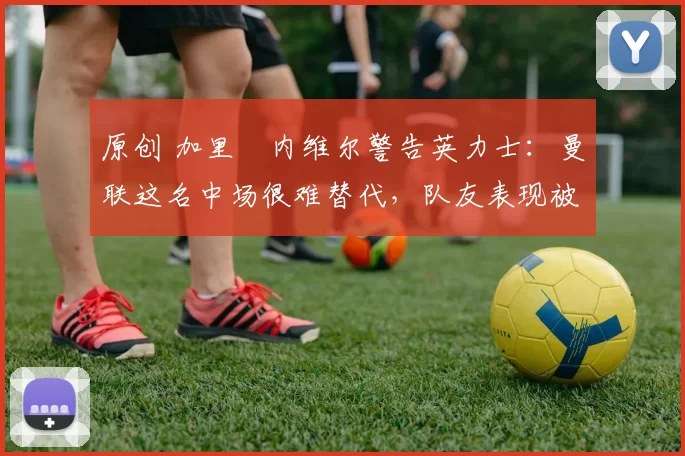 原创 加里・内维尔警告英力士:曼联这名中场很难替代,队友表现被赞 “离谱”