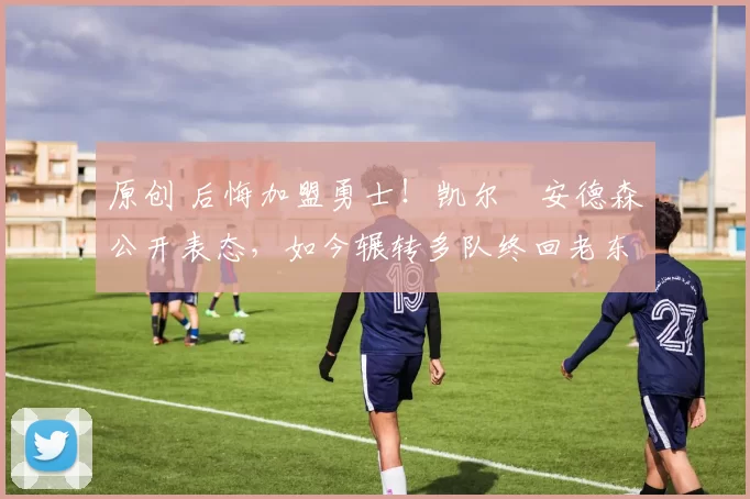 原创 后悔加盟勇士!凯尔・安德森公开表态,如今辗转多队终回老东家