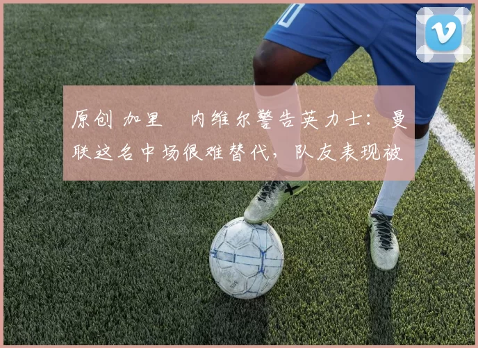 原创 加里・内维尔警告英力士：曼联这名中场很难替代，队友表现被赞 “离谱”