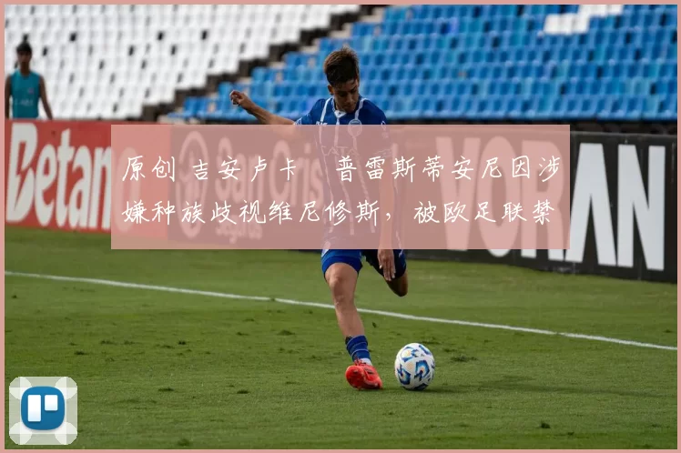 原创 吉安卢卡・普雷斯蒂安尼因涉嫌种族歧视维尼修斯,被欧足联禁赛