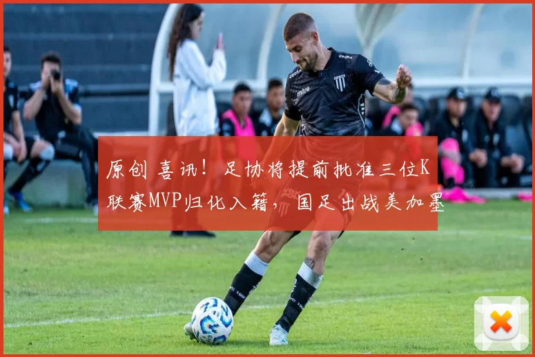 原创 喜讯！足协将提前批准三位K联赛MVP归化入籍，国足出战美加墨世界杯亮相