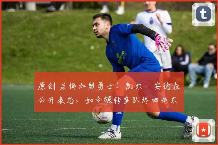 原创 后悔加盟勇士！凯尔・安德森公开表态，如今辗转多队终回老东家