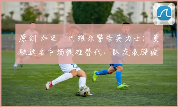 原创 加里・内维尔警告英力士:曼联这名中场很难替代,队友表现被赞 “离谱”