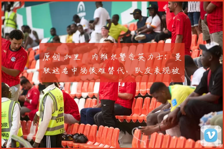 原创 加里・内维尔警告英力士：曼联这名中场很难替代，队友表现被赞 “离谱”