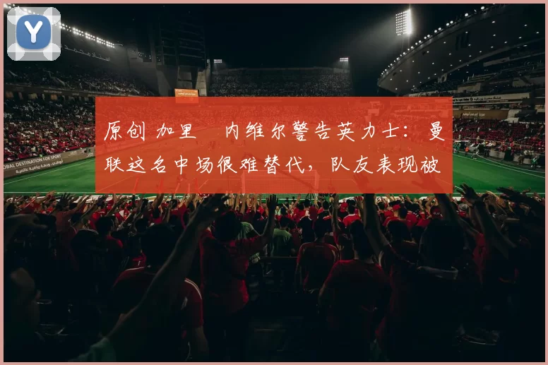 原创 加里・内维尔警告英力士：曼联这名中场很难替代，队友表现被赞 “离谱”