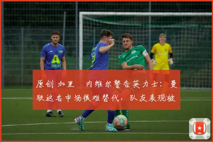 原创 加里・内维尔警告英力士:曼联这名中场很难替代,队友表现被赞 “离谱”