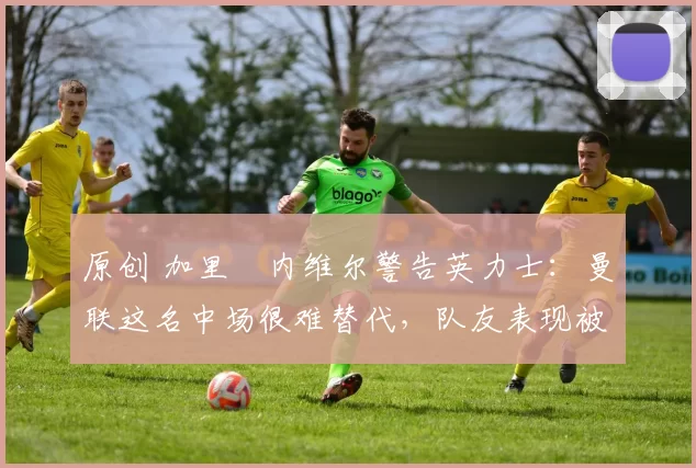 原创 加里・内维尔警告英力士：曼联这名中场很难替代，队友表现被赞 “离谱”