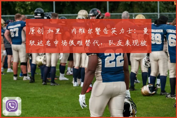 原创 加里・内维尔警告英力士：曼联这名中场很难替代，队友表现被赞 “离谱”