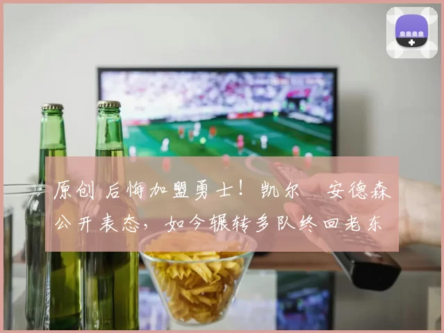 原创 后悔加盟勇士！凯尔・安德森公开表态，如今辗转多队终回老东家