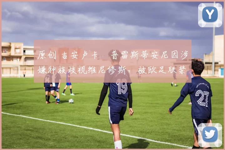 原创 吉安卢卡・普雷斯蒂安尼因涉嫌种族歧视维尼修斯，被欧足联禁赛