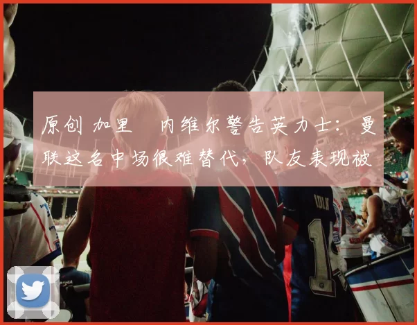 原创 加里・内维尔警告英力士：曼联这名中场很难替代，队友表现被赞 “离谱”