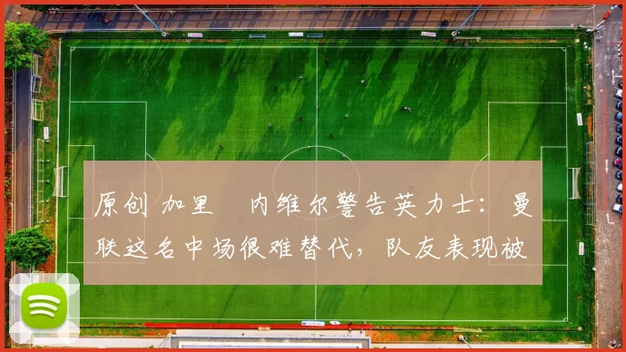 原创 加里・内维尔警告英力士：曼联这名中场很难替代，队友表现被赞 “离谱”