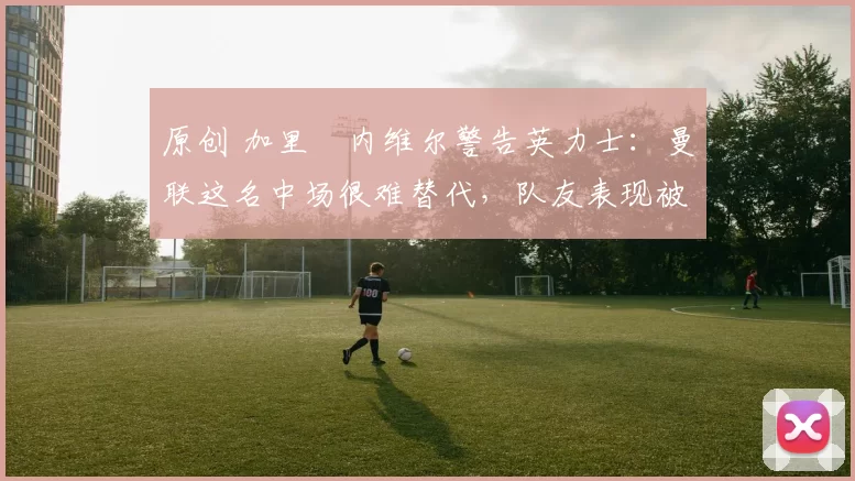 原创 加里・内维尔警告英力士：曼联这名中场很难替代，队友表现被赞 “离谱”