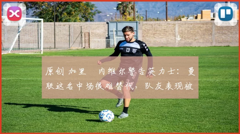 原创 加里・内维尔警告英力士：曼联这名中场很难替代，队友表现被赞 “离谱”