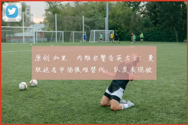 原创 加里・内维尔警告英力士:曼联这名中场很难替代,队友表现被赞 “离谱”