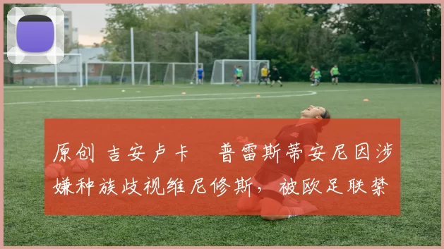 原创 吉安卢卡・普雷斯蒂安尼因涉嫌种族歧视维尼修斯,被欧足联禁赛