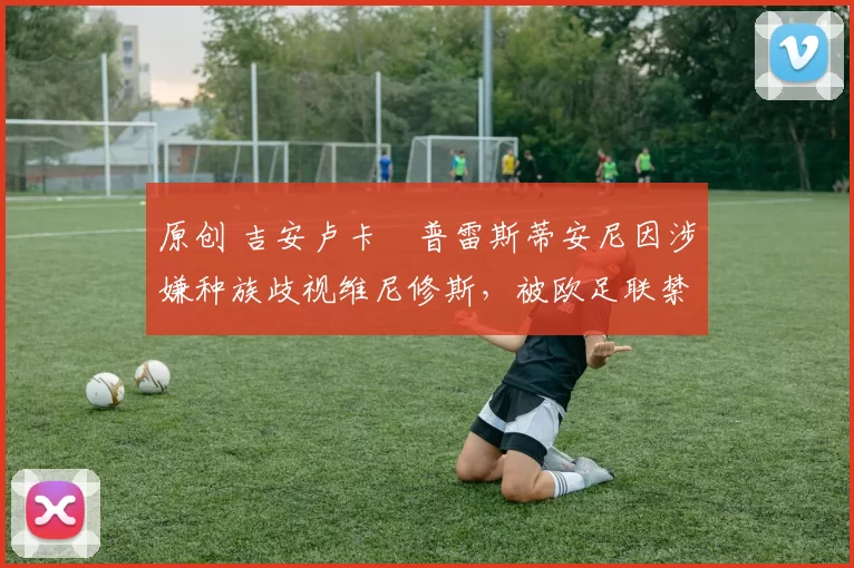 原创 吉安卢卡・普雷斯蒂安尼因涉嫌种族歧视维尼修斯，被欧足联禁赛