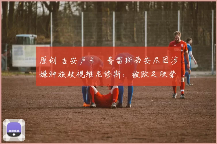 原创 吉安卢卡・普雷斯蒂安尼因涉嫌种族歧视维尼修斯，被欧足联禁赛