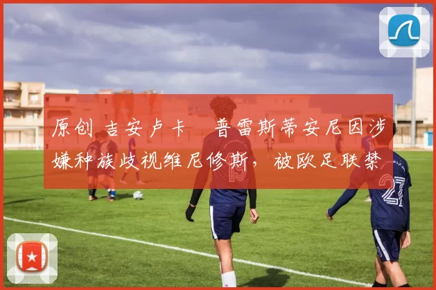 原创 吉安卢卡・普雷斯蒂安尼因涉嫌种族歧视维尼修斯，被欧足联禁赛