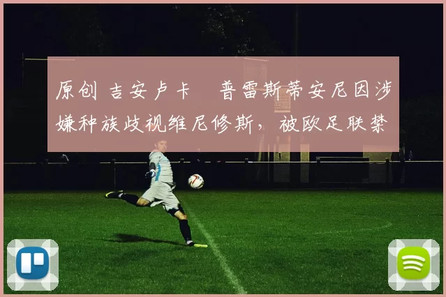 原创 吉安卢卡・普雷斯蒂安尼因涉嫌种族歧视维尼修斯，被欧足联禁赛