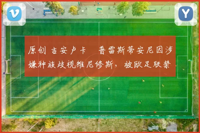 原创 吉安卢卡・普雷斯蒂安尼因涉嫌种族歧视维尼修斯,被欧足联禁赛