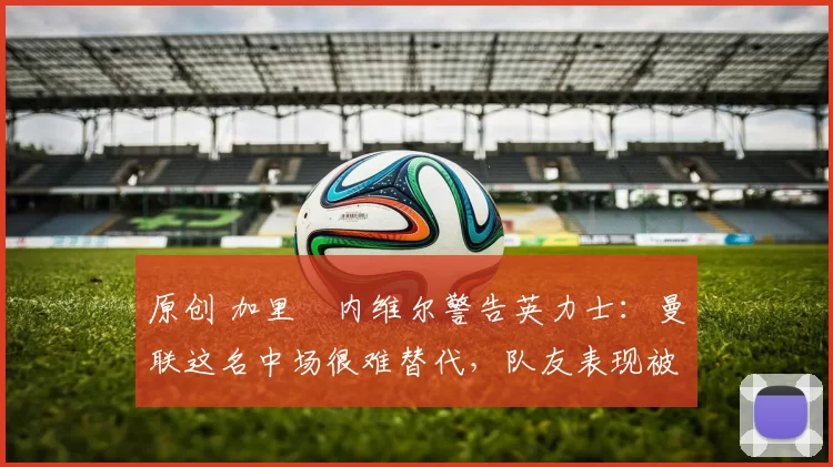 原创 加里・内维尔警告英力士:曼联这名中场很难替代,队友表现被赞 “离谱”