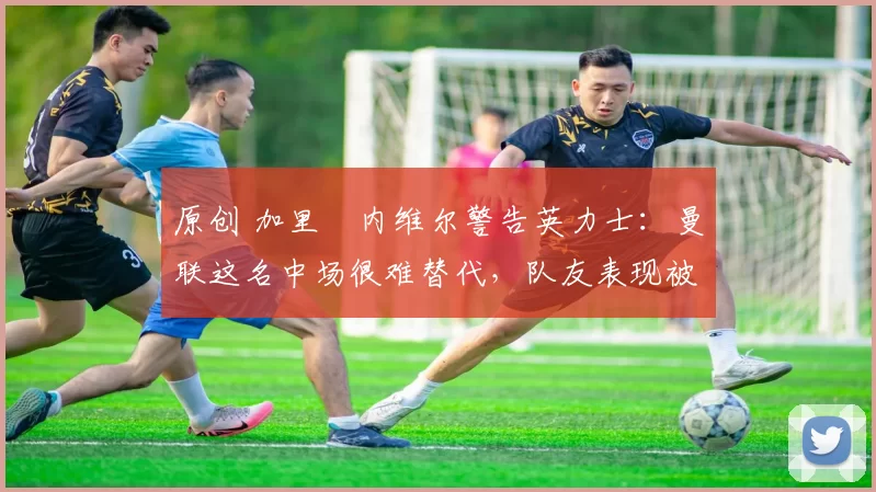 原创 加里・内维尔警告英力士:曼联这名中场很难替代,队友表现被赞 “离谱”