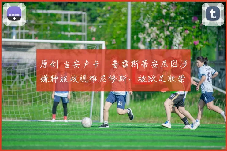 原创 吉安卢卡・普雷斯蒂安尼因涉嫌种族歧视维尼修斯，被欧足联禁赛