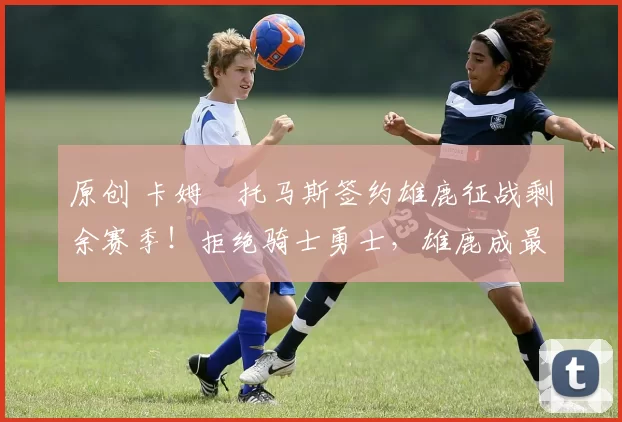 原创 卡姆・托马斯签约雄鹿征战剩余赛季！拒绝骑士勇士，雄鹿成最优选