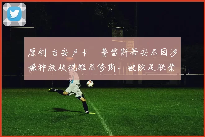 原创 吉安卢卡・普雷斯蒂安尼因涉嫌种族歧视维尼修斯，被欧足联禁赛