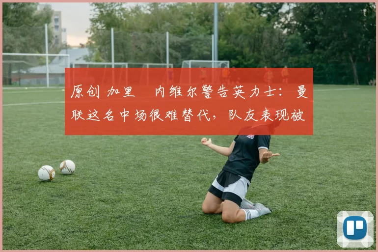 原创 加里・内维尔警告英力士：曼联这名中场很难替代，队友表现被赞 “离谱”