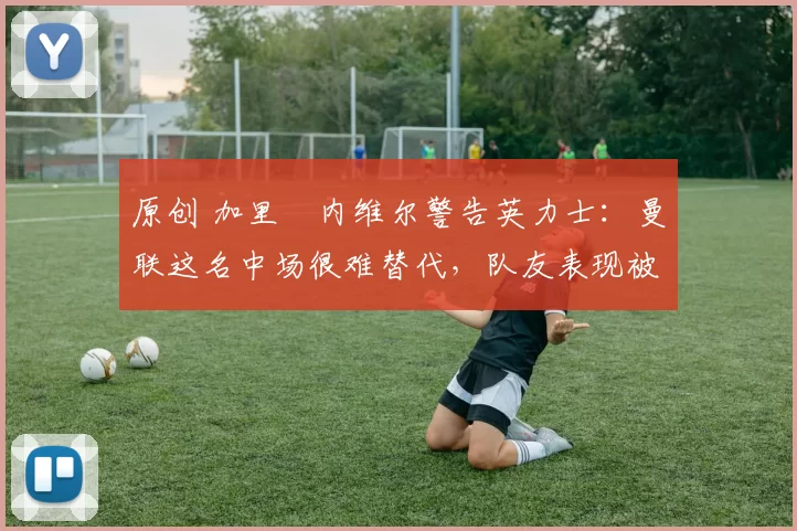 原创 加里・内维尔警告英力士：曼联这名中场很难替代，队友表现被赞 “离谱”