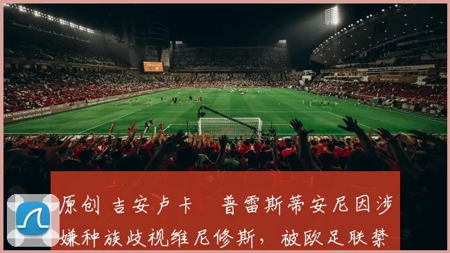 原创 吉安卢卡・普雷斯蒂安尼因涉嫌种族歧视维尼修斯，被欧足联禁赛