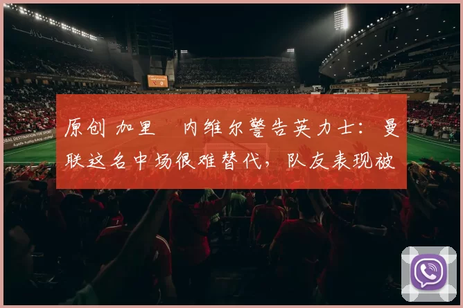 原创 加里・内维尔警告英力士：曼联这名中场很难替代，队友表现被赞 “离谱”