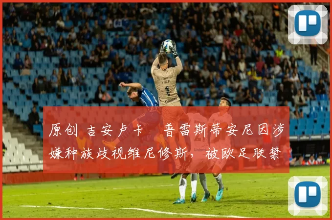 原创 吉安卢卡・普雷斯蒂安尼因涉嫌种族歧视维尼修斯，被欧足联禁赛