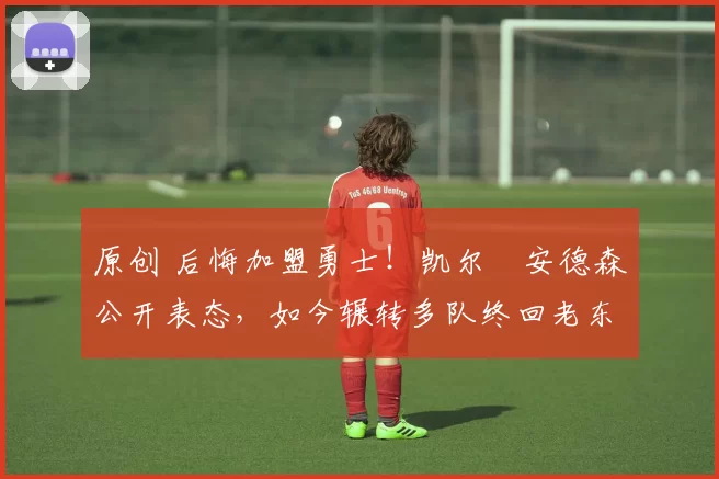 原创 后悔加盟勇士！凯尔・安德森公开表态，如今辗转多队终回老东家