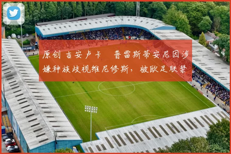 原创 吉安卢卡・普雷斯蒂安尼因涉嫌种族歧视维尼修斯,被欧足联禁赛