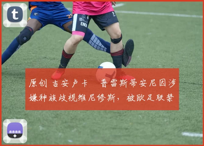 原创 吉安卢卡・普雷斯蒂安尼因涉嫌种族歧视维尼修斯,被欧足联禁赛