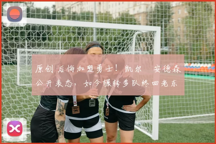 原创 后悔加盟勇士！凯尔・安德森公开表态，如今辗转多队终回老东家